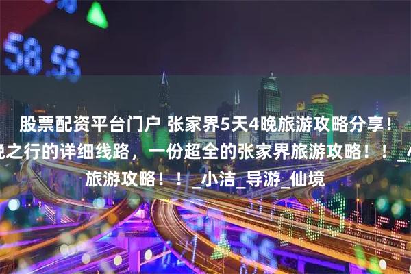 股票配资平台门户 张家界5天4晚旅游攻略分享！张家界五天四晚之行的详细线路，一份超全的张家界旅游攻略！！_小洁_导游_仙境