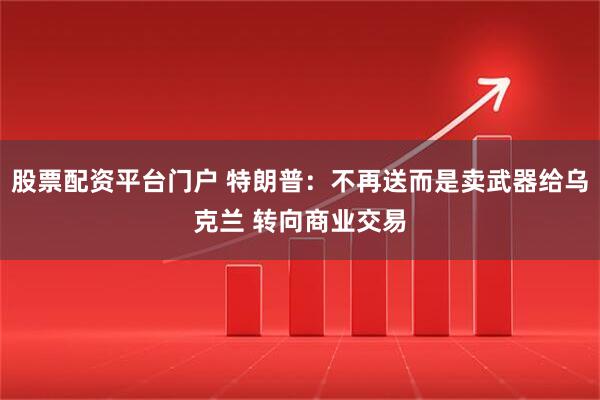 股票配资平台门户 特朗普:不再送而是卖武器给乌克兰 转向商业交易