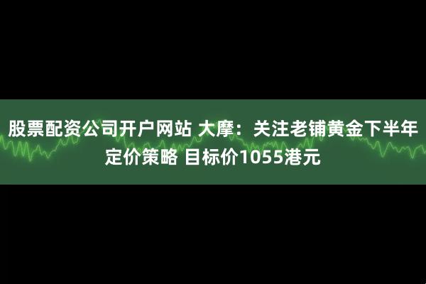 股票配资公司开户网站 大摩:关注老铺黄金下半年定价策略 目标价1055港元