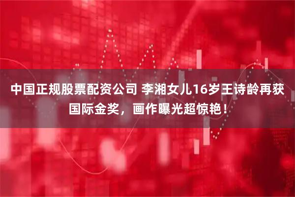 中国正规股票配资公司 李湘女儿16岁王诗龄再获国际金奖,画作曝光超惊艳!