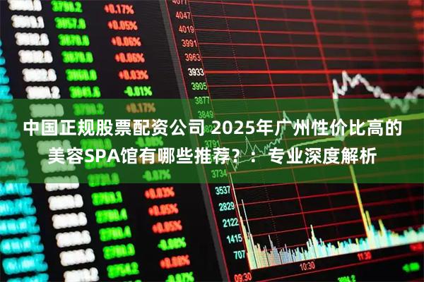 中国正规股票配资公司 2025年广州性价比高的美容SPA馆有哪些推荐?:专业深度解析