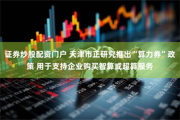 证券炒股配资门户 天津市正研究推出“算力券”政策 用于支持企业购买智算或超算服务