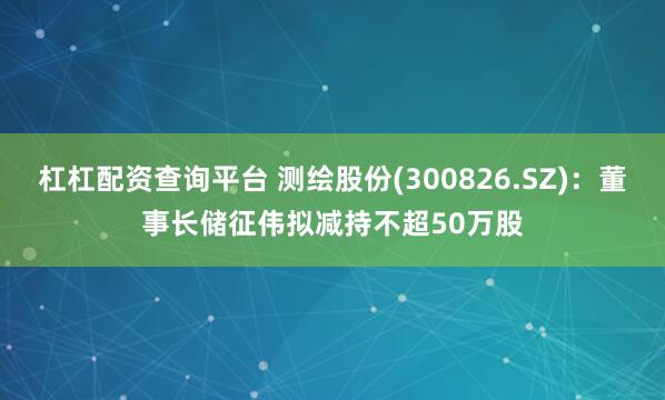 杠杠配资查询平台 测绘股份(300826.SZ)：董事长储征伟拟减持不超50万股