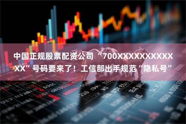 中国正规股票配资公司 “700XXXXXXXXXXXX”号码要来了！工信部出手规范“隐私号”