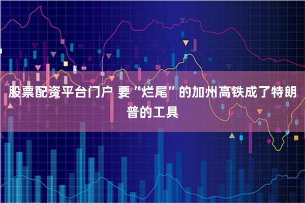 股票配资平台门户 要“烂尾”的加州高铁成了特朗普的工具