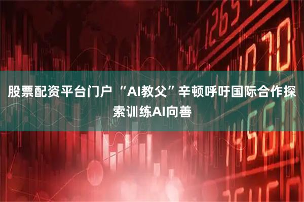 股票配资平台门户 “AI教父”辛顿呼吁国际合作探索训练AI向善
