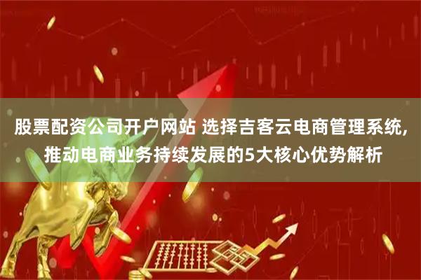股票配资公司开户网站 选择吉客云电商管理系统, 推动电商业务持续发展的5大核心优势解析