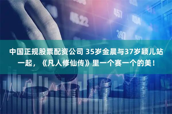 中国正规股票配资公司 35岁金晨与37岁颖儿站一起，《凡人修仙传》里一个赛一个的美！