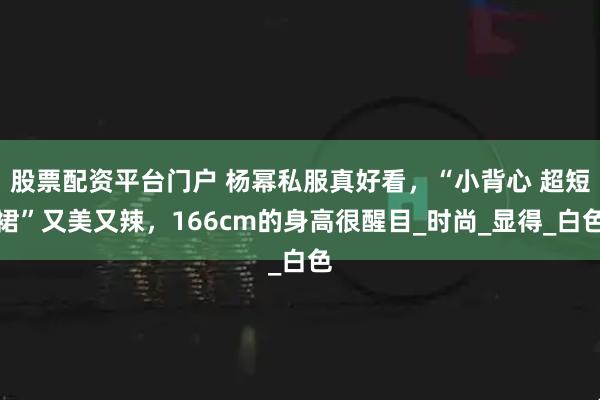 股票配资平台门户 杨幂私服真好看，“小背心 超短裙”又美又辣，166cm的身高很醒目_时尚_显得_白色