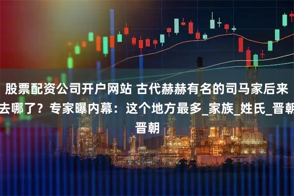 股票配资公司开户网站 古代赫赫有名的司马家后来去哪了？专家曝内幕：这个地方最多_家族_姓氏_晋朝