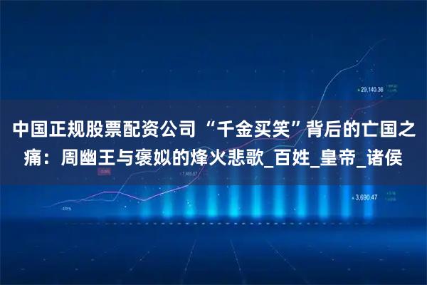 中国正规股票配资公司 “千金买笑”背后的亡国之痛:周幽王与褒姒的烽火悲歌_百姓_皇帝_诸侯