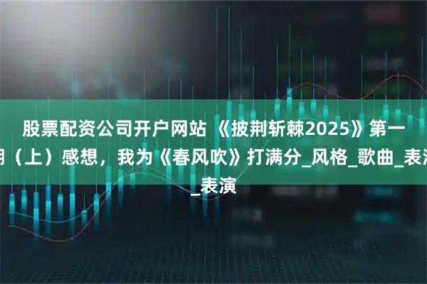 股票配资公司开户网站 《披荆斩棘2025》第一期（上）感想，我为《春风吹》打满分_风格_歌曲_表演