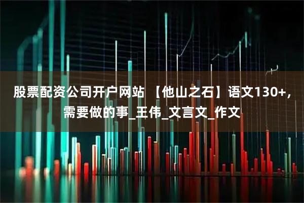 股票配资公司开户网站 【他山之石】语文130+，需要做的事_王伟_文言文_作文